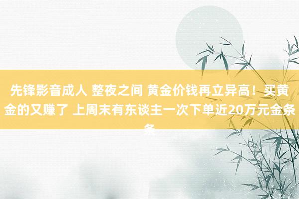 先锋影音成人 整夜之间 黄金价钱再立异高！买黄金的又赚了 上周末有东谈主一次下单近20万元金条
