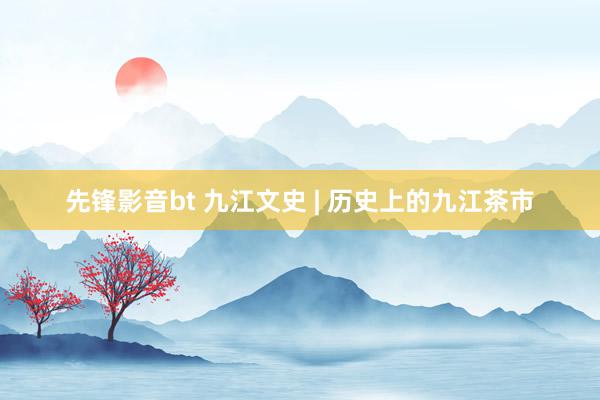 先锋影音bt 九江文史 | 历史上的九江茶市
