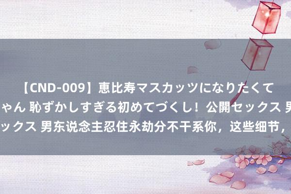 【CND-009】恵比寿マスカッツになりたくてAVデビューしたあみちゃん 恥ずかしすぎる初めてづくし！公開セックス 男东说念主忍住永劫分不干系你，这些细节，却裸深入他的深情