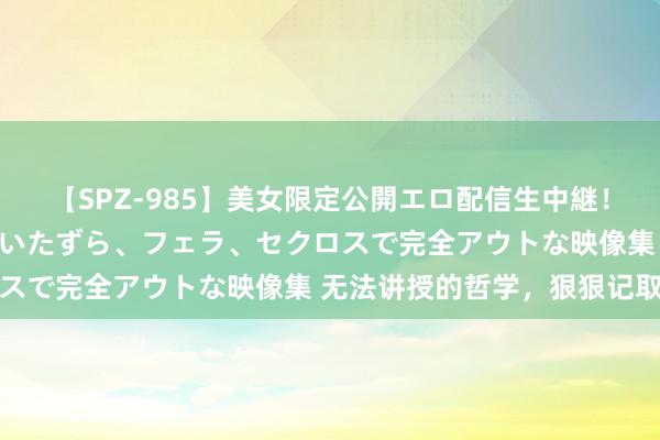 【SPZ-985】美女限定公開エロ配信生中継!素人娘、カップルたちがいたずら、フェラ、セクロスで完全アウトな映像集 无法讲授的哲学,狠狠记取