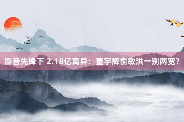 影音先锋下 2.18亿离异：董宇辉俞敏洪一别两宽？