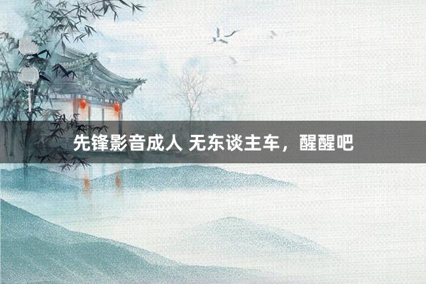 先锋影音成人 无东谈主车，醒醒吧
