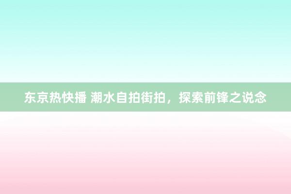 东京热快播 潮水自拍街拍，探索前锋之说念