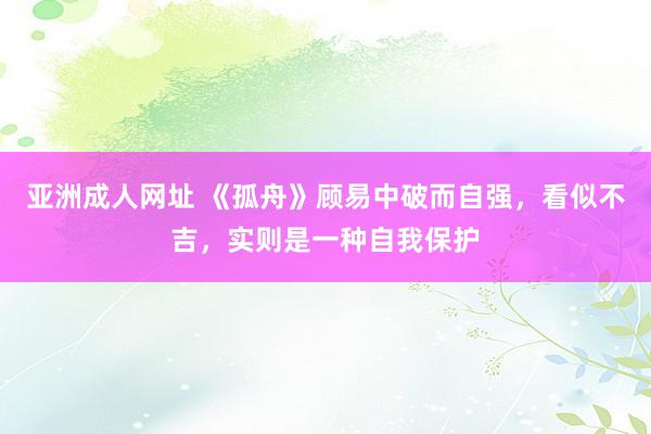 亚洲成人网址 《孤舟》顾易中破而自强，看似不吉，实则是一种自我保护