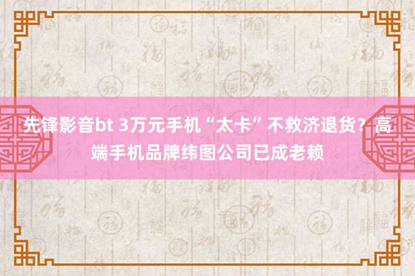 先锋影音bt 3万元手机“太卡”不救济退货？高端手机品牌纬图公司已成老赖