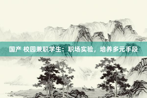 国产 校园兼职学生：职场实验，培养多元手段