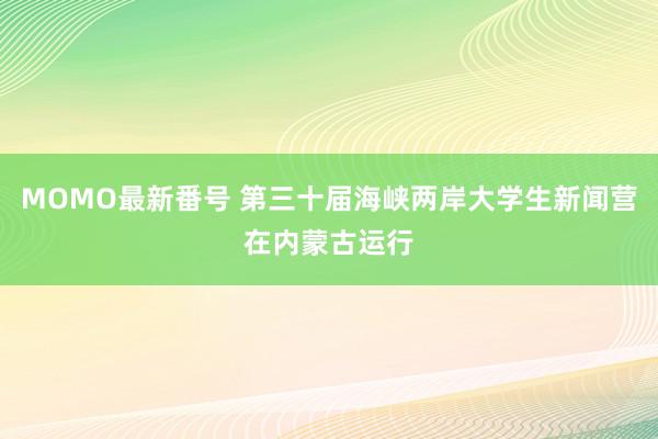 MOMO最新番号 第三十届海峡两岸大学生新闻营在内蒙古运行