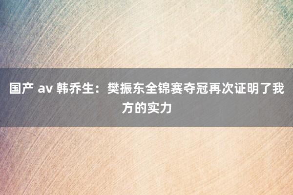 国产 av 韩乔生：樊振东全锦赛夺冠再次证明了我方的实力