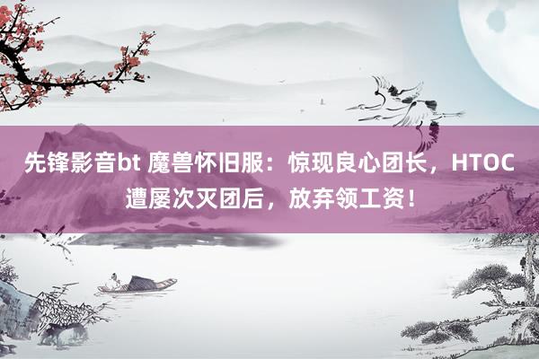 先锋影音bt 魔兽怀旧服：惊现良心团长，HTOC遭屡次灭团后，放弃领工资！