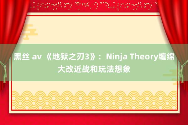 黑丝 av 《地狱之刃3》：Ninja Theory缠绵大改近战和玩法想象
