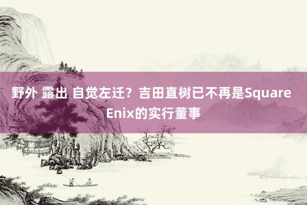 野外 露出 自觉左迁？吉田直树已不再是Square Enix的实行董事