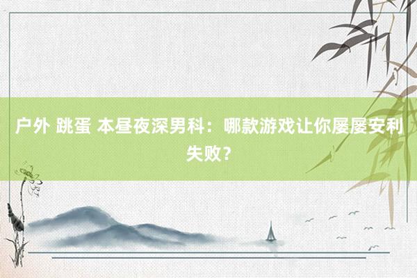 户外 跳蛋 本昼夜深男科：哪款游戏让你屡屡安利失败？