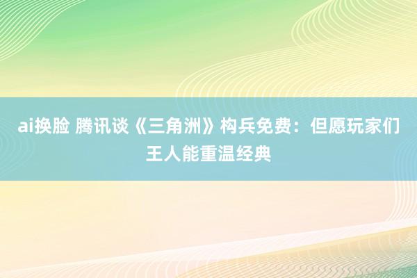 ai换脸 腾讯谈《三角洲》构兵免费：但愿玩家们王人能重温经典