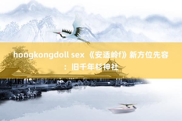 hongkongdoll sex 《安适岭f》新方位先容：旧千年杉神社