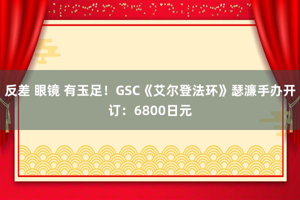 反差 眼镜 有玉足！GSC《艾尔登法环》瑟濂手办开订：6800日元
