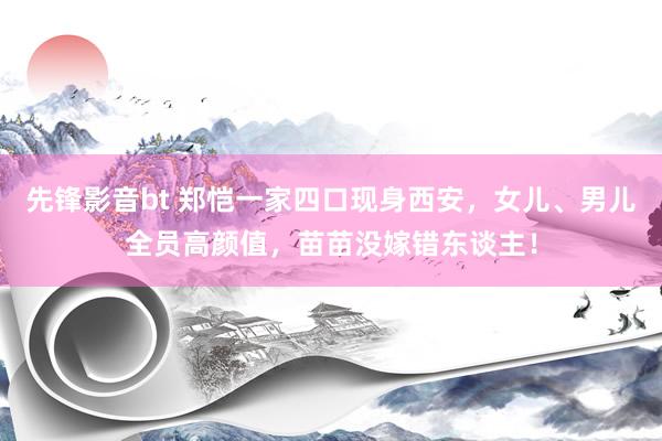 先锋影音bt 郑恺一家四口现身西安，女儿、男儿全员高颜值，苗苗没嫁错东谈主！