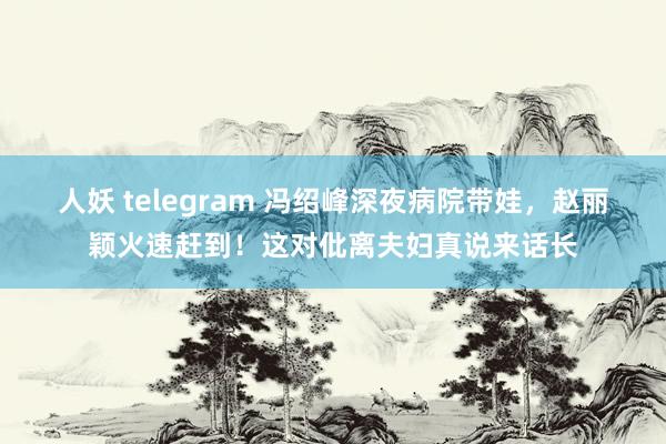 人妖 telegram 冯绍峰深夜病院带娃，赵丽颖火速赶到！这对仳离夫妇真说来话长