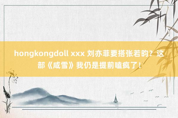 hongkongdoll xxx 刘亦菲要搭张若昀？这部《咸雪》我仍是提前嗑疯了！