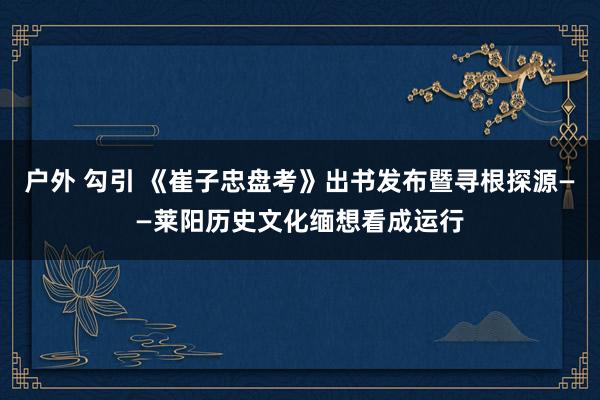 户外 勾引 《崔子忠盘考》出书发布暨寻根探源——莱阳历史文化缅想看成运行