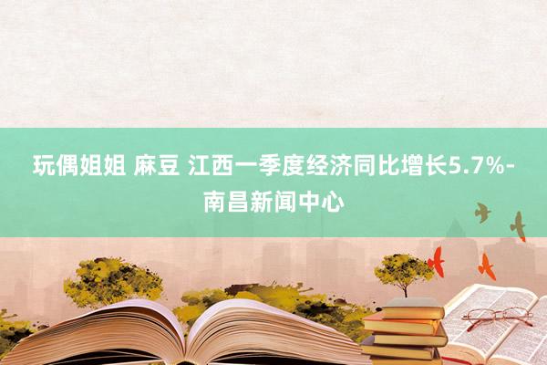 玩偶姐姐 麻豆 江西一季度经济同比增长5.7%-南昌新闻中心