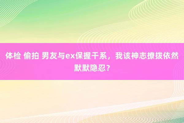 体检 偷拍 男友与ex保握干系，我该神志撩拨依然默默隐忍？