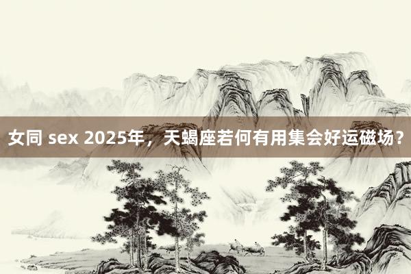 女同 sex 2025年，天蝎座若何有用集会好运磁场？