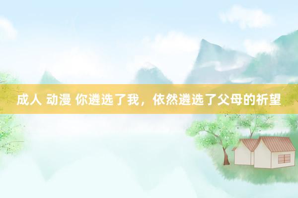 成人 动漫 你遴选了我，依然遴选了父母的祈望