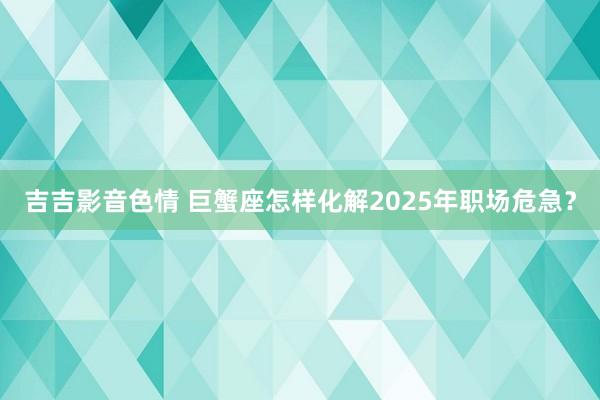 吉吉影音色情 巨蟹座怎样化解2025年职场危急？