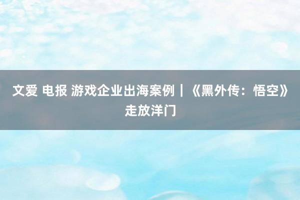 文爱 电报 游戏企业出海案例｜《黑外传：悟空》走放洋门