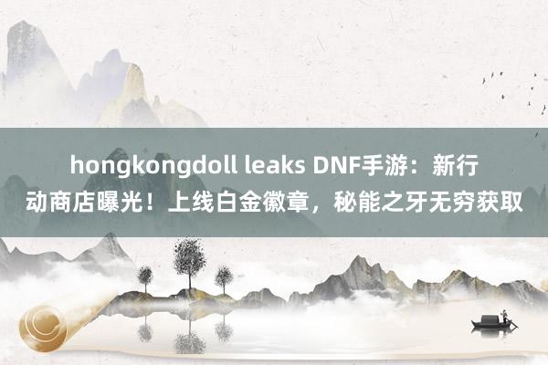 hongkongdoll leaks DNF手游：新行动商店曝光！上线白金徽章，秘能之牙无穷获取