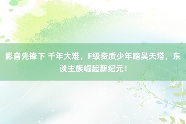 影音先锋下 千年大难，F级资质少年踏昊天塔，东谈主族崛起新纪元！