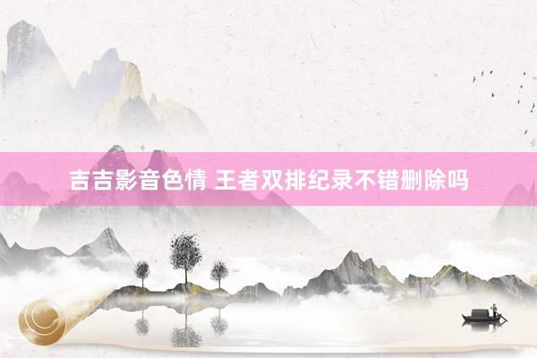 吉吉影音色情 王者双排纪录不错删除吗
