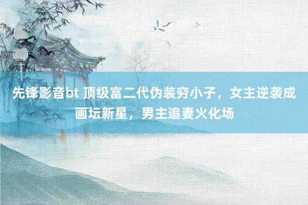 先锋影音bt 顶级富二代伪装穷小子，女主逆袭成画坛新星，男主追妻火化场