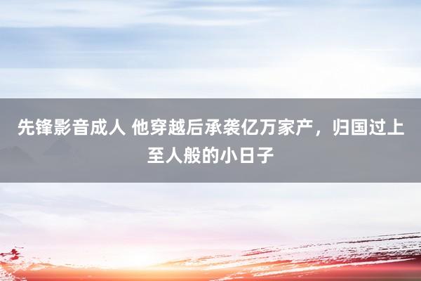先锋影音成人 他穿越后承袭亿万家产，归国过上至人般的小日子