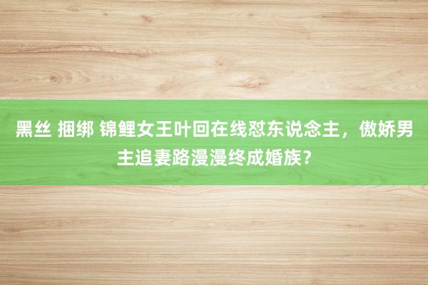 黑丝 捆绑 锦鲤女王叶回在线怼东说念主，傲娇男主追妻路漫漫终成婚族？