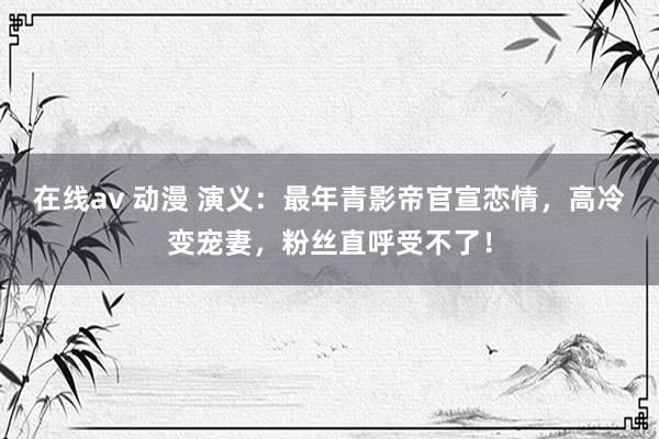 在线av 动漫 演义：最年青影帝官宣恋情，高冷变宠妻，粉丝直呼受不了！