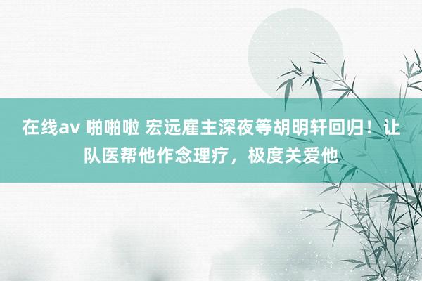 在线av 啪啪啦 宏远雇主深夜等胡明轩回归！让队医帮他作念理疗，极度关爱他