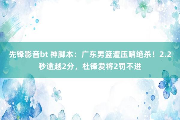 先锋影音bt 神脚本：广东男篮遭压哨绝杀！2.2秒逾越2分，杜锋爱将2罚不进