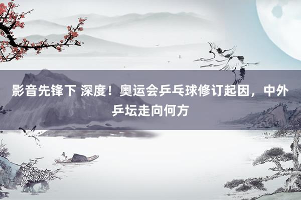 影音先锋下 深度！奥运会乒乓球修订起因，中外乒坛走向何方