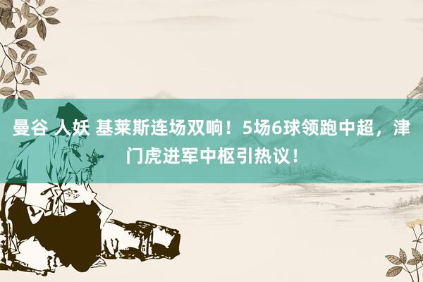 曼谷 人妖 基莱斯连场双响！5场6球领跑中超，津门虎进军中枢引热议！