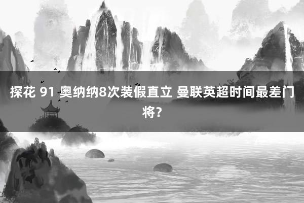 探花 91 奥纳纳8次装假直立 曼联英超时间最差门将？