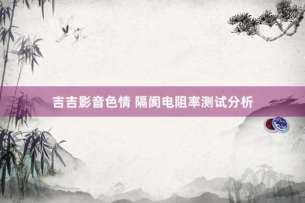 吉吉影音色情 隔阂电阻率测试分析