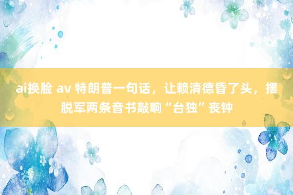 ai换脸 av 特朗普一句话，让赖清德昏了头，摆脱军两条音书