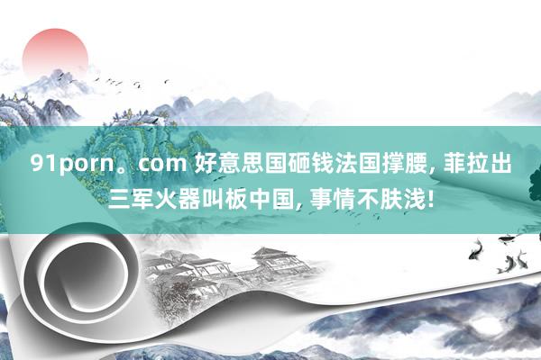 91porn。com 好意思国砸钱法国撑腰, 菲拉出三军火器