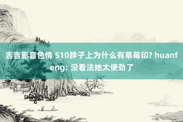 吉吉影音色情 S10脖子上为什么有草莓印? huanfeng
