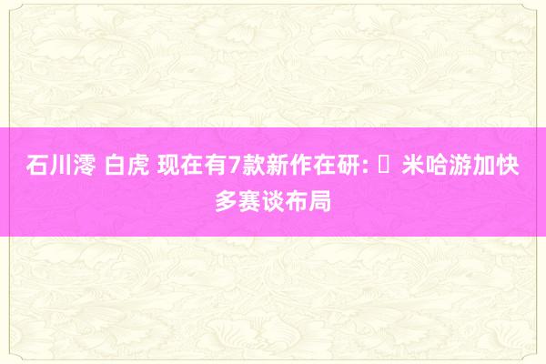 石川澪 白虎 现在有7款新作在研: ‌米哈游加快多赛谈布局