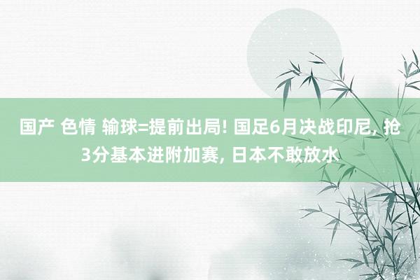 国产 色情 输球=提前出局! 国足6月决战印尼, 抢3分基本