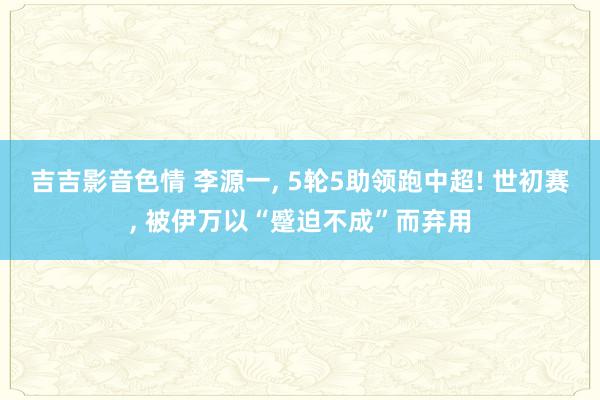 吉吉影音色情 李源一, 5轮5助领跑中超! 世初赛, 被伊万