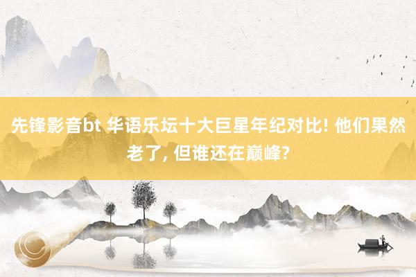 先锋影音bt 华语乐坛十大巨星年纪对比! 他们果然老了, 但