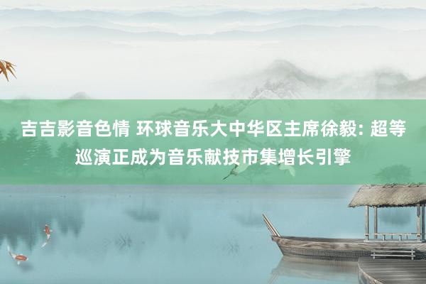 吉吉影音色情 环球音乐大中华区主席徐毅: 超等巡演正成为音乐